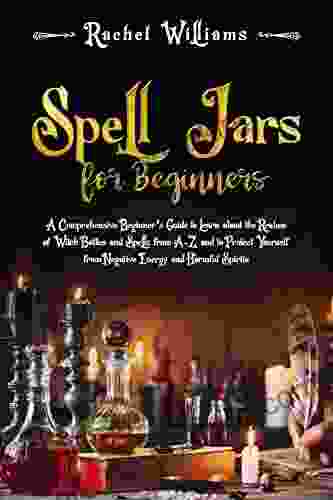 Spell Jars For Beginners: A Comprehensive Beginner S Guide To Learn About The Realms Of Witch Bottles And Spells From A Z And To Protect Yourself From Negative Energy And Harmful Spirits