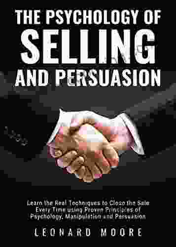 The Psychology Of Selling And Persuasion: Learn The Real Techniques To Close The Sale Every Time Using Proven Principles Of Psychology Manipulation And Persuasion