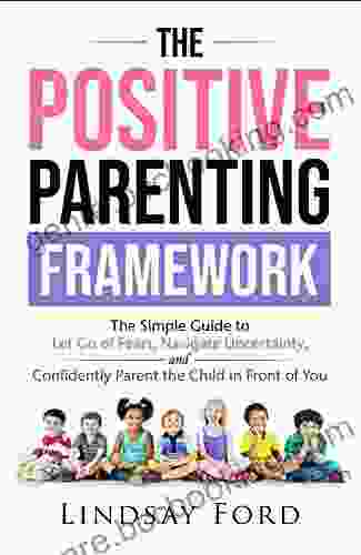 The Positive Parenting Framework: The Simple Guide To Let Go Of Fear Navigate Uncertainty And Parent The Child In Front Of You